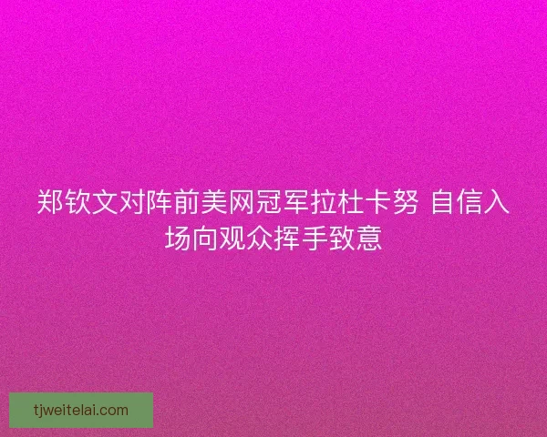 郑钦文对阵前美网冠军拉杜卡努 自信入场向观众挥手致意