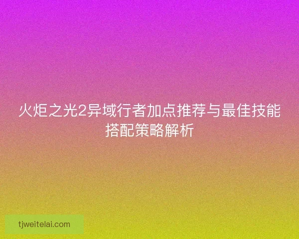 火炬之光2异域行者加点推荐与最佳技能搭配策略解析