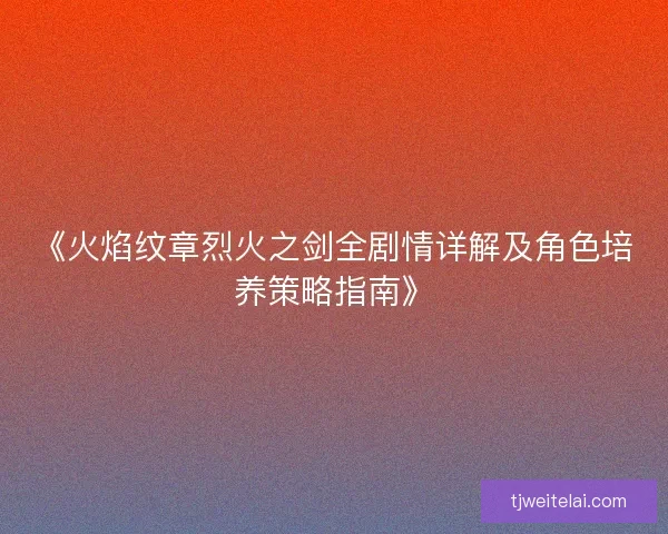 《火焰纹章烈火之剑全剧情详解及角色培养策略指南》 《火焰纹章烈火之剑全剧情详解及角色培养策略指南》