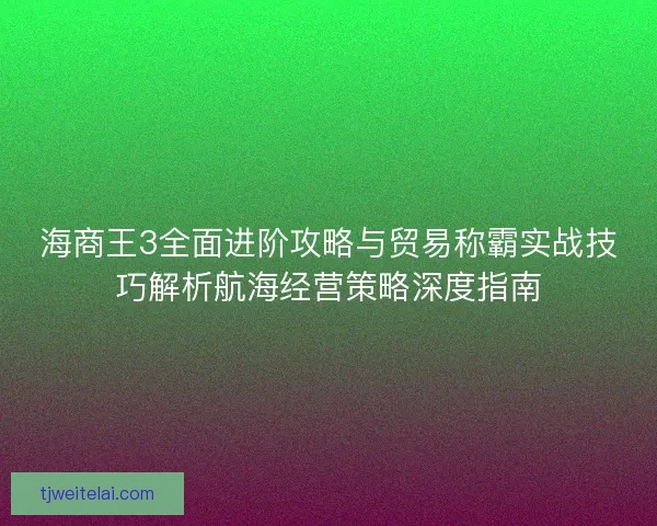 海商王3全面进阶攻略与贸易称霸实战技巧解析航海经营策略深度指南