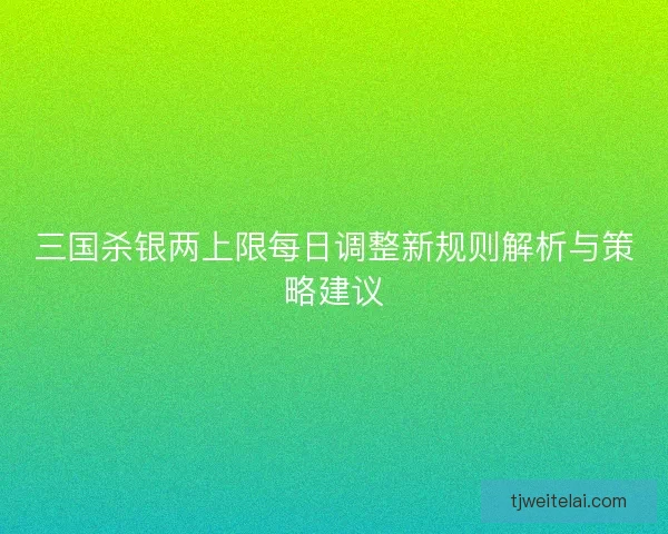 三国杀银两上限每日调整新规则解析与策略建议