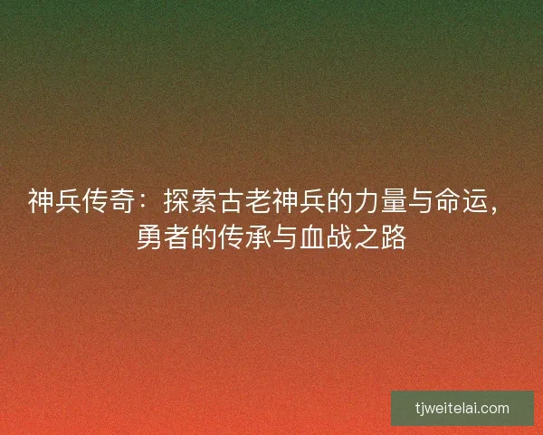 神兵传奇：探索古老神兵的力量与命运，勇者的传承与血战之路