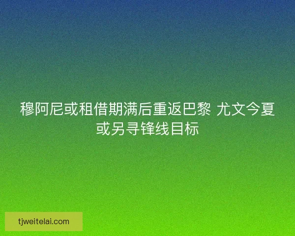 穆阿尼或租借期满后重返巴黎 尤文今夏或另寻锋线目标