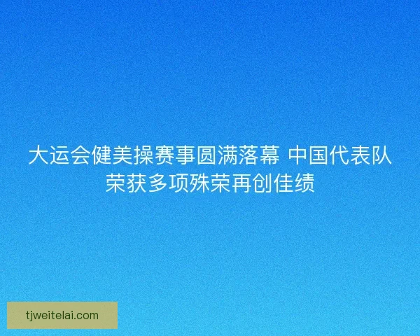 大运会健美操赛事圆满落幕 中国代表队荣获多项殊荣再创佳绩
