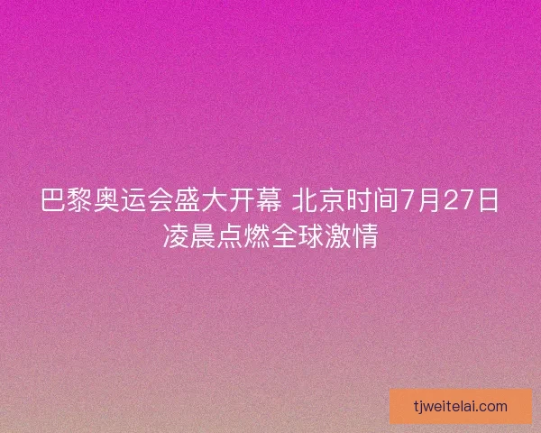 巴黎奥运会盛大开幕 北京时间7月27日凌晨点燃全球激情