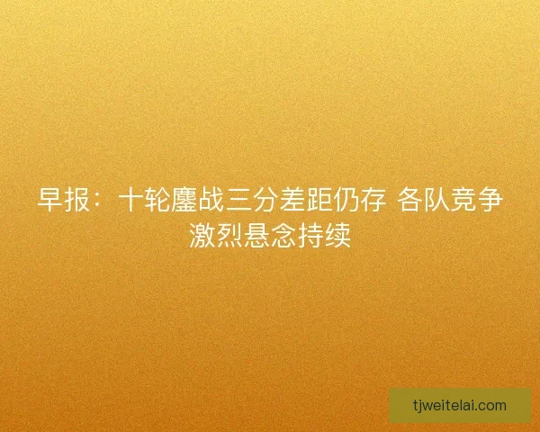 早报：十轮鏖战三分差距仍存 各队竞争激烈悬念持续