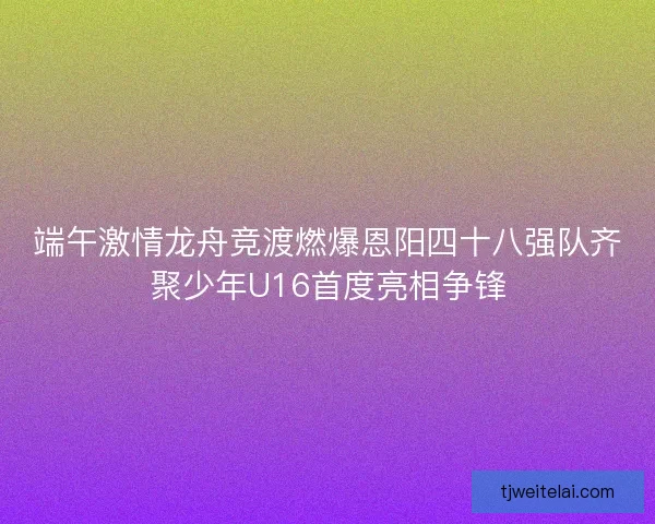 端午激情龙舟竞渡燃爆恩阳四十八强队齐聚少年U16首度亮相争锋