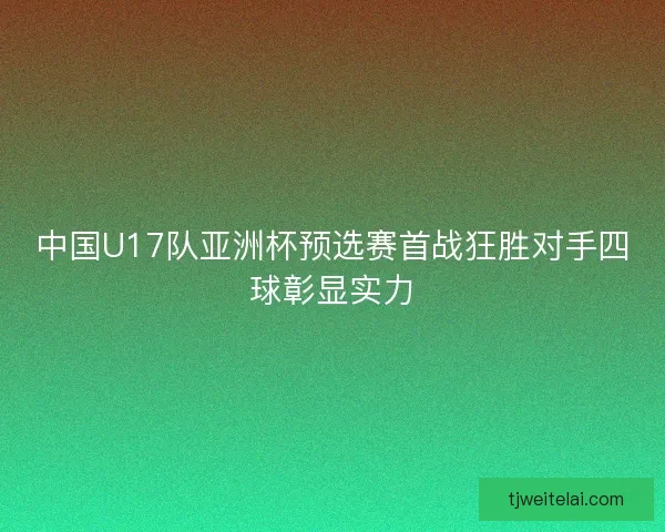 中国U17队亚洲杯预选赛首战狂胜对手四球彰显实力