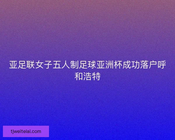 亚足联女子五人制足球亚洲杯成功落户呼和浩特 亚足联女子五人制足球亚洲杯成功落户呼和浩特
