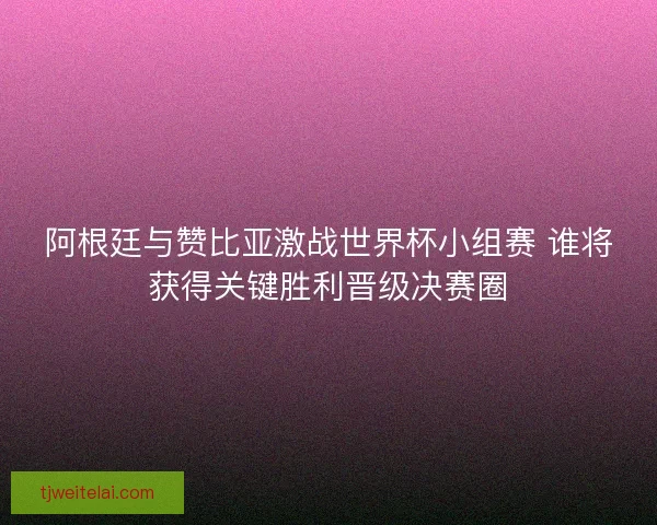 阿根廷与赞比亚激战世界杯小组赛 谁将获得关键胜利晋级决赛圈 阿根廷与赞比亚激战世界杯小组赛 谁将获得关键胜利晋级决赛圈