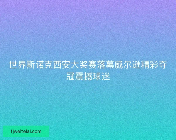 世界斯诺克西安大奖赛落幕威尔逊精彩夺冠震撼球迷 世界斯诺克西安大奖赛落幕威尔逊精彩夺冠震撼球迷