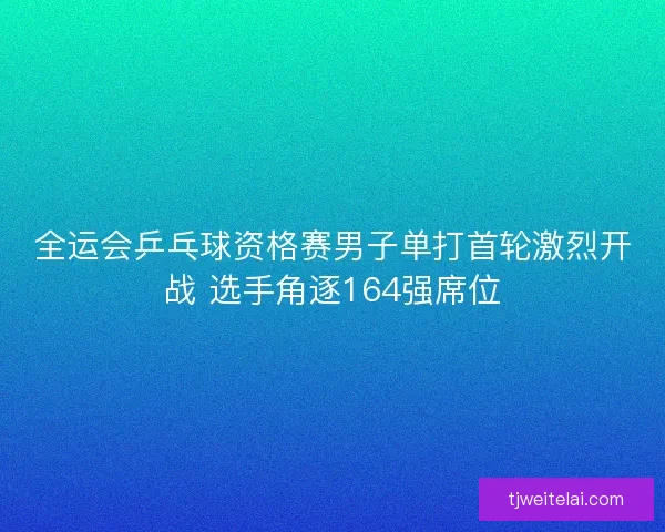 全运会乒乓球资格赛男子单打首轮激烈开战 选手角逐164强席位