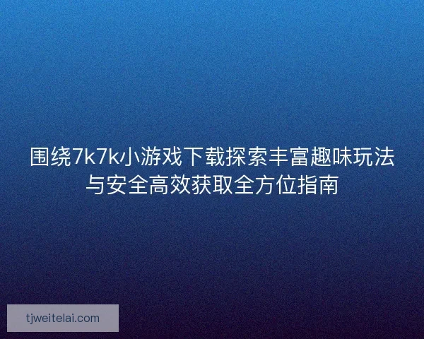 围绕7k7k小游戏下载探索丰富趣味玩法与安全高效获取全方位指南