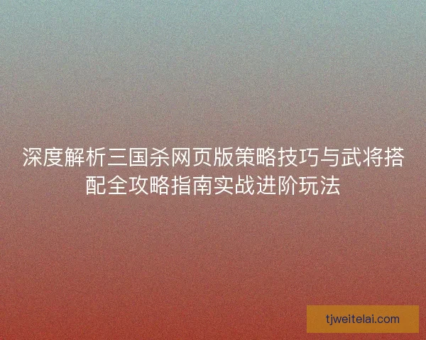 深度解析三国杀网页版策略技巧与武将搭配全攻略指南实战进阶玩法 深度解析三国杀网页版策略技巧与武将搭配全攻略指南实战进阶玩法