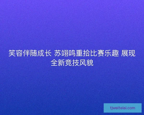 笑容伴随成长 苏翊鸣重拾比赛乐趣 展现全新竞技风貌