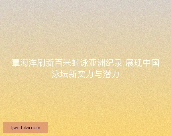覃海洋刷新百米蛙泳亚洲纪录 展现中国泳坛新实力与潜力