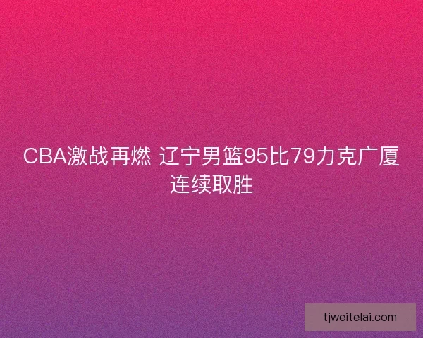 CBA激战再燃 辽宁男篮95比79力克广厦连续取胜