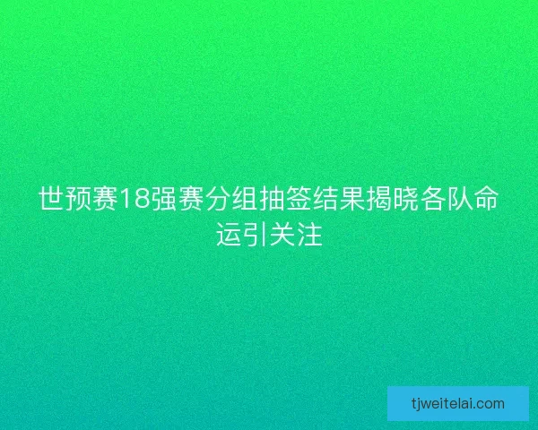 世预赛18强赛分组抽签结果揭晓各队命运引关注