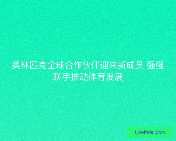 奥林匹克全球合作伙伴迎来新成员 强强联手推动体育发展