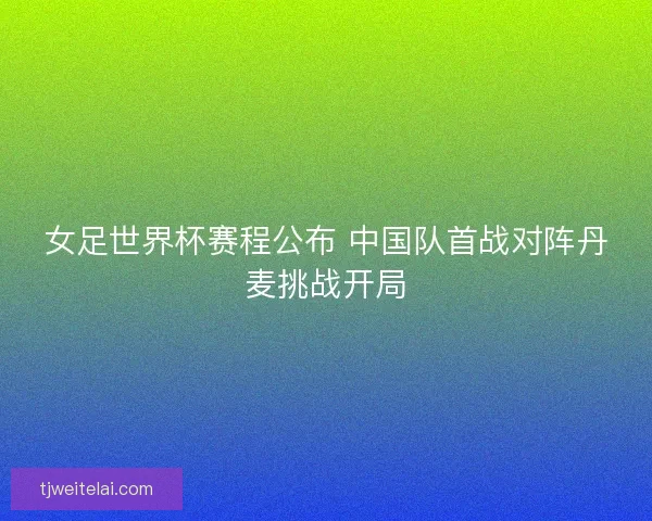 女足世界杯赛程公布 中国队首战对阵丹麦挑战开局