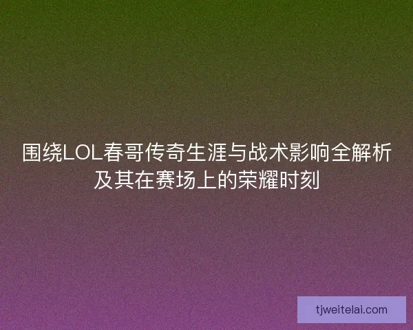 围绕LOL春哥传奇生涯与战术影响全解析及其在赛场上的荣耀时刻