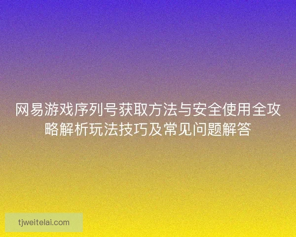 网易游戏序列号获取方法与安全使用全攻略解析玩法技巧及常见问题解答 网易游戏序列号获取方法与安全使用全攻略解析玩法技巧及常见问题解答