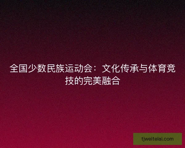 全国少数民族运动会：文化传承与体育竞技的完美融合