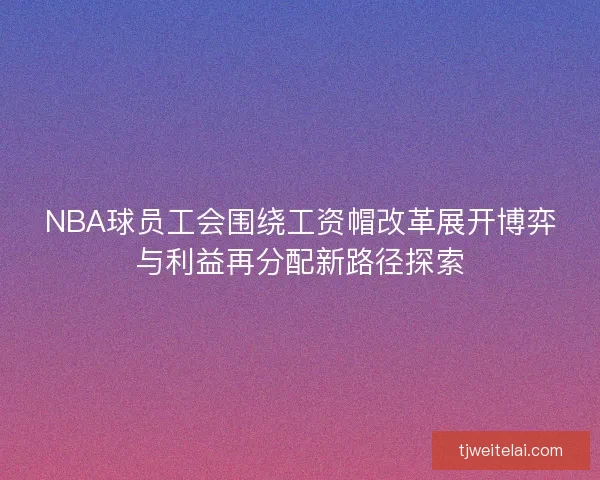 NBA球员工会围绕工资帽改革展开博弈与利益再分配新路径探索