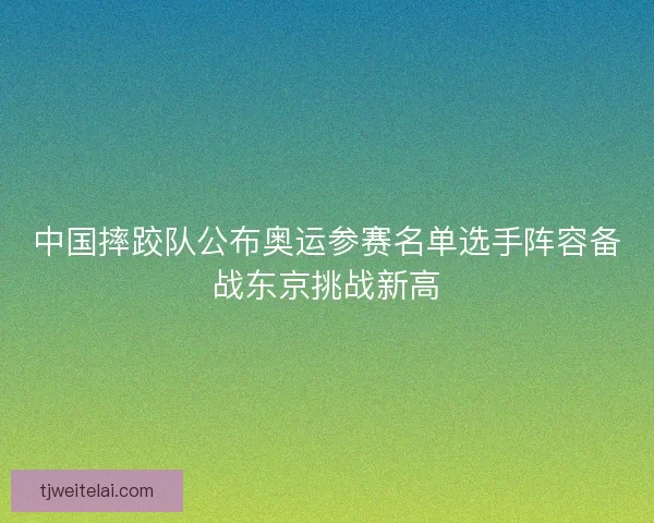 中国摔跤队公布奥运参赛名单选手阵容备战东京挑战新高 中国摔跤队公布奥运参赛名单选手阵容备战东京挑战新高
