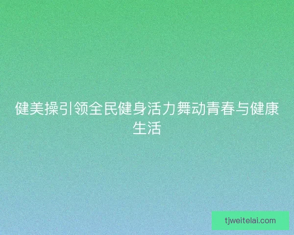 健美操引领全民健身活力舞动青春与健康生活 健美操引领全民健身活力舞动青春与健康生活