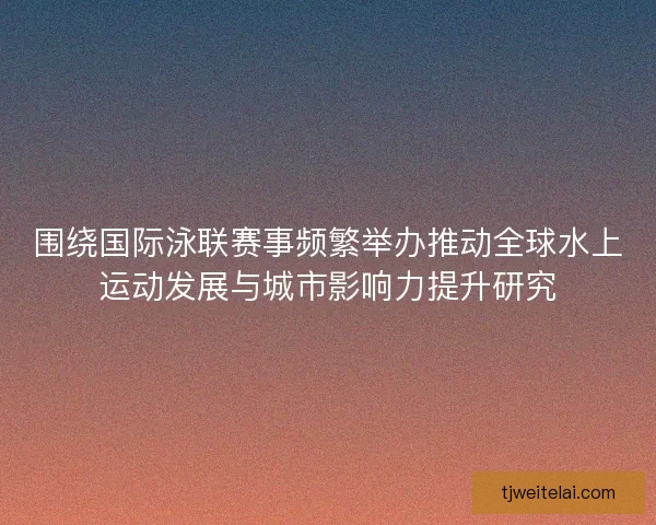 围绕国际泳联赛事频繁举办推动全球水上运动发展与城市影响力提升研究 围绕国际泳联赛事频繁举办推动全球水上运动发展与城市影响力提升研究