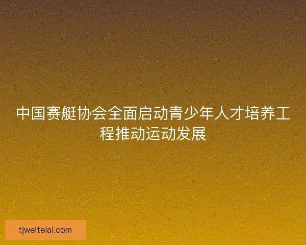 中国赛艇协会全面启动青少年人才培养工程推动运动发展 中国赛艇协会全面启动青少年人才培养工程推动运动发展