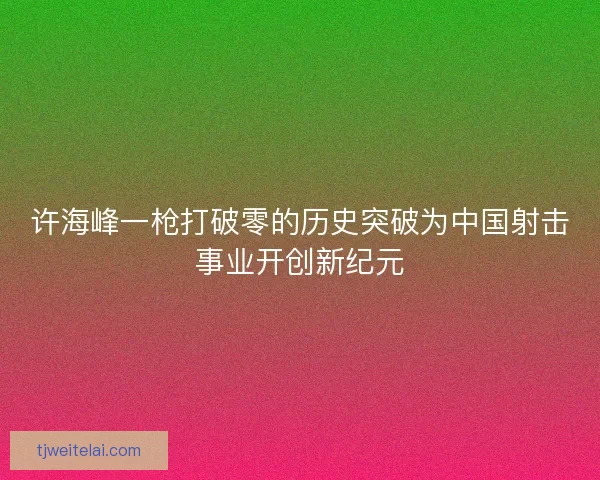 许海峰一枪打破零的历史突破为中国射击事业开创新纪元 许海峰一枪打破零的历史突破为中国射击事业开创新纪元