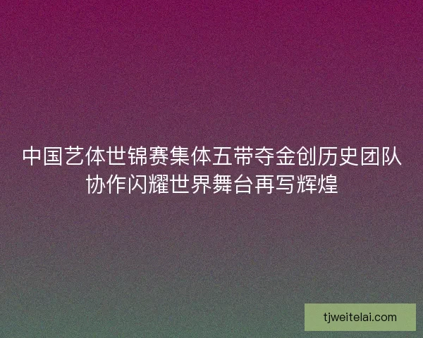 中国艺体世锦赛集体五带夺金创历史团队协作闪耀世界舞台再写辉煌 中国艺体世锦赛集体五带夺金创历史团队协作闪耀世界舞台再写辉煌